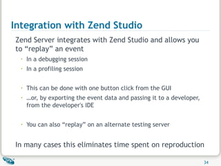Integration with Zend Studio Zend Server integrates with Zend Studio and allows you to “replay” an event In a debugging session In a profiling session This can be done with one button click from the GUI … or, by exporting the event data and passing it to a developer, from the developer's IDE You can also “replay” on an alternate testing server  In many cases this eliminates time spent on reproduction 