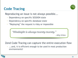 Code Tracing Reproducing an issue is not always possible... Dependency on specific SESSION state Dependency on specific database state “ Replaying” the request is risky or impossible Zend Code Tracing can capture the entire execution flow ...and, it is efficient enough to be used in most production environments! “ Hindsight is always twenty-twenty.” - Billy Wilder 