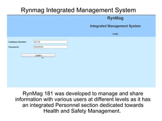 Rynmag Integrated Management System RynMag 181 was developed to manage and share information with various users at different levels as it has an integrated Personnel section dedicated towards Health and Safety Management.   
