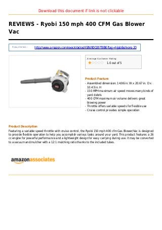 Download this document if link is not clickable
REVIEWS - Ryobi 150 mph 400 CFM Gas Blower
Vac
Product Details :
http://www.amazon.com/exec/obidos/ASIN/B0026TB8I6?tag=hijabfashions-20
Average Customer Rating
1.0 out of 5
Product Feature
Assembled dimension: 14.96 in. W x 20.67 in. D xq
10.43 in. H
150 MPH maximum air speed moves many kinds ofq
yard debris
400 CFM maximum air volume delivers greatq
blowing power
Throttle offers variable speeds for flexible useq
Cruise control provides simple operationq
Product Description
Featuring a variable speed throttle with cruise control, the Ryobi 150 mph 400 cfm Gas Blower/Vac is designed
to provide flexible operation to help you accomplish various tasks around your yard. This product features a 26
cc engine for powerful performance and a lightweight design for easy carrying during use. It may be converted
to a vacuum and mulcher with a 12:1 mulching ratio thanks to the included tubes.
 