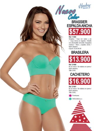 CACHETERO
BRASILERA
BRASSIER
ESPALDAANCHA
Ref. 21401
No se marca / Sin elástico en pierna /
Nylon elastano.
Talla: S-M-L
Ref. 21400
No se marca / Sin elástico en pierna /
Nylon elastano.
Talla: S-M-L
Ref. 11404
Strapless / Copa con realce y aro
/ Copa interna en algodón / Bolsillo
con almohadilla removible /Cargadera
multiuso / Base y espalda ancha /
Nylon elastano.
Copa B: 32-34-36-38
Frambuesa
Verde aloe(Nuevo)
$16.900
$13.900
$57.900
NuevoColor
-3-
 