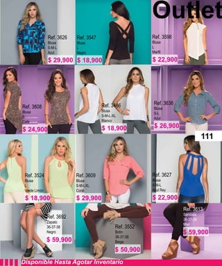 Outlet
Ref. 3626
Blusa
S-M-L
Azul
Ref. 3608
Blusa
S
Café
Ref. 3547
Blusa
L
Negro
Ref. 3466
Blusa
S-M-L-XL
Blanco
Ref. 3524
Blusa
L
Verde Limón
Ref. 3609
Blusa
S-M-LXL
Coral
Ref. 3552
Botin
36-37-38
Beige
Ref. 3692
Zapato
36-37-38
Negro
Ref. 3613
Sandalia
36-37-38
Miel
Ref. 3627
Blusa
S-M-L
Azul Rey
Ref. 3636
Blusa
S-L
Azul
Ref. 3598
Blusa
L
Disponible Hasta Agotar Inventario
111
$ 29,900
$ 24,900
$ 18,900
$ 18,900
$ 18,900
$ 50,900
$ 59,900
$ 59,900
$ 29,900 $ 22,900
$ 26,900
$ 22,900
 