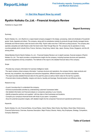 Find Industry reports, Company profiles
ReportLinker                                                                          and Market Statistics



                                              >> Get this Report Now by email!

Ryohin Keikaku Co.,Ltd. - Financial Analysis Review
Published on August 2009

                                                                                                                  Report Summary

Summary


Ryohin Keikaku Co., Ltd. (Ryohin) is a Japan-based company engaged in the design, processing, retail and wholesale of household
goods, foods, Apparels and others. The company, along with its subsidiaries markets its products through directly managed stores,
wholesale and Internet stores under the brand name 'Muji'. Ryohin sells more than 7,000 items as Muji products. The company also
operates campsites and sells flowers under the brand name 'Idee' through Muji.net. The company has its operations in many
countries globally which include China, France, Germany, Hong Kong, Ireland, Italy, Japan, Norway, Korea, Singapore, and the UK
among others.


Global Markets Direct's Ryohin Keikaku Co.,Ltd. - Financial Analysis Review is an in-depth business, financial analysis of Ryohin
Keikaku Co.,Ltd.. The report provides a comprehensive insight into the company, including business structure and operations,
executive biographies and key competitors. The hallmark of the report is the detailed financial ratios of the company


Scope


- Provides key company information for business intelligence needs
The report contains critical company information ' business structure and operations, the company history, major products and
services, key competitors, key employees and executive biographies, different locations and important subsidiaries.
- The report provides detailed financial ratios for the past five years as well as interim ratios for the last four quarters.
- Financial ratios include profitability, margins and returns, liquidity and leverage, financial position and efficiency ratios.


Reasons to buy


- A quick 'one-stop-shop' to understand the company.
- Enhance business/sales activities by understanding customers' businesses better.
- Get detailed information and financial analysis on companies operating in your industry.
- Identify prospective partners and suppliers ' with key data on their businesses and locations.
- Compare your company's financial trends with those of your peers / competitors.
- Scout for potential acquisition targets, with detailed insight into the companies' financial and operational performance.


Keywords


Ryohin Keikaku Co.,Ltd.,Financial Ratios, Annual Ratios, Interim Ratios, Ratio Charts, Key Ratios, Share Data, Performance,
Financial Performance, Overview, Business Description, Major Product, Brands, History, Key Employees, Strategy, Competitors,
Company Statement,




                                                                                                                  Table of Content



Ryohin Keikaku Co.,Ltd. - Financial Analysis Review                                                                                Page 1/4
 