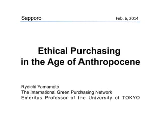 Feb. 6, 2014
Ryoichi Yamamoto
The International Green Purchasing Network
Emeritus Professor of the University of TOKYO
Sapporo
Ethical Purchasing
in the Age of Anthropocene
 