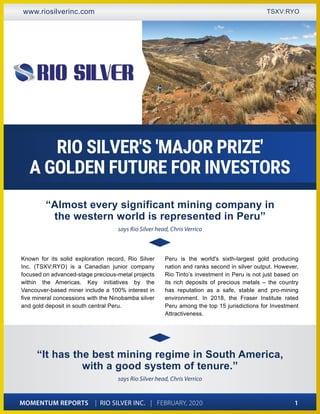 MOMENTUM REPORTS | RIO SILVER INC. | FEBRUARY, 2020 1
www.riosilverinc.com TSXV:RYO
Known for its solid exploration record, Rio Silver
Inc. (TSXV:RYO) is a Canadian junior company
focused on advanced-stage precious-metal projects
within the Americas. Key initiatives by the
Vancouver-based miner include a 100% interest in
five mineral concessions with the Ninobamba silver
and gold deposit in south central Peru.
Peru is the world's sixth-largest gold producing
nation and ranks second in silver output. However,
Rio Tinto’s investment in Peru is not just based on
its rich deposits of precious metals – the country
has reputation as a safe, stable and pro-mining
environment. In 2018, the Fraser Institute rated
Peru among the top 15 jurisdictions for Investment
Attractiveness.
“Almost every significant mining company in
the western world is represented in Peru”
says Rio Silver head, Chris Verrico
RIO SILVER'S 'MAJOR PRIZE'
A GOLDEN FUTURE FOR INVESTORS
“It has the best mining regime in South America,
with a good system of tenure.”
says Rio Silver head, Chris Verrico
 