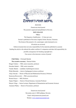 №48/2020
Znanstvena misel journal
The journal is registered and published in Slovenia.
ISSN 3124-1123
VOL.1
The frequency of publication – 12 times per year.
Journal is published in Slovenian, English, Polish, Russian, Ukrainian.
The format of the journal is A4, coated paper, matte laminated cover.
All articles are reviewed
Edition of journal does not carry responsibility for the materials published in a journal.
Sending the article to the editorial the author confirms it’s uniqueness and takes full responsibility for
possible consequences for breaking copyright laws
Free access to the electronic version of journal
Chief Editor – Christoph Machek
The executive secretary - Damian Gerbec
Dragan Tsallaev — PhD, senior researcher, professor
Dorothea Sabash — PhD, senior researcher
Vatsdav Blažek — candidate of philological sciences
Philip Matoušek — doctor of pedagogical sciences, professor
Alicja Antczak — Doctor of Physical and Mathematical Sciences, Professor
Katarzyna Brzozowski — PhD, associate professor
Roman Guryev — MD, Professor
Stepan Filippov — Doctor of Social Sciences, Associate Professor
Dmytro Teliga — Senior Lecturer, Department of Humanitarian and Economic Sciences
Anastasia Plahtiy — Doctor of Economics, professor
Znanstvena misel journal
Slovenska cesta 8, 1000 Ljubljana, Slovenia
Email: info@znanstvena-journal.com
Website: www.znanstvena-journal.com
 