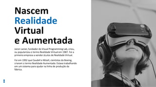 Nascem
Realidade
Virtual
e Aumentada
12
Jaron Lanier, fundador do Visual Programming Lab, criou,
ou popularizou o termo Realidade Virtual em 1987. Foi a
primeira empresa a vender óculos de Realidade Virtual.
Foi em 1992 que Caudell e Mizell, cientistas da Boeing,
criaram o termo Realidade Aumentada. Estava trabalhando
em um sistema para ajudar na linha de produção da
fábrica.
 