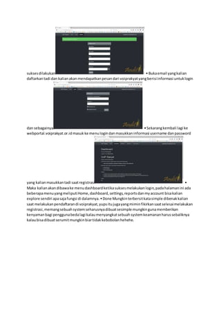 suksesdilakukan • Bukaemail yangkalian
daftarkantadi dan kalianakanmendapatkanpesandari voiprakyatyangberisi informasi untuklogin
dan sebagainya. •Sekarangkembali lagi ke
webportal.voiprakyat.or.idmasuk ke menulogindanmasukkaninformasi username danpassword
yang kalianmasukkantadi saatregistrasi •
Maka kalianakandibawake menudashboardketikasuksesmelakukanlogin,padahalamanini ada
beberapamenuyangmeliputiHome,dashboard,settings,reportsdanmyaccount bisakalian
explore sendiri apasajafungsi di dalamnya.•Done Mungkinterbersitkatasimple dibenakkalian
saat melakukanpendaftarandi voiprakyat,yupsitujugayangmiminfikirkansaatselesaimelakukan
registrasi,memangsebuahsystemseharusnyadibuatsesimple mungkingunamemberikan
kenyamanbagi penggunabedalagi kalaumenyangkutsebuahsystemkeamananharussebaliknya
kalaubisadibuatserumitmungkinbiartidakkebobolanhehehe.
 