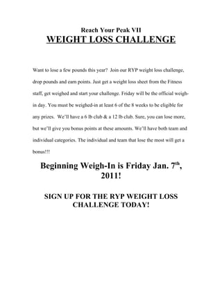 Reach Your Peak VII
      WEIGHT LOSS CHALLENGE


Want to lose a few pounds this year? Join our RYP weight loss challenge,

drop pounds and earn points. Just get a weight loss sheet from the Fitness

staff, get weighed and start your challenge. Friday will be the official weigh-

in day. You must be weighed-in at least 6 of the 8 weeks to be eligible for

any prizes. We’ll have a 6 lb club & a 12 lb club. Sure, you can lose more,

but we’ll give you bonus points at these amounts. We’ll have both team and

individual categories. The individual and team that lose the most will get a

bonus!!!

   Beginning Weigh-In is Friday Jan. 7th,
                 2011!

     SIGN UP FOR THE RYP WEIGHT LOSS
            CHALLENGE TODAY!
 