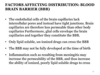 FACTORS AFFECTING DISTRIBUTION: BLOOD
BRAIN BARRIER (BBB)
• The endothelial cells of the brain capillaries lack
intercellular pores and instead have tight junctions. Brain
capillaries are therefore less permeable than other body
capillaries Furthermore, glial cells envelope the brain
capillaries and together they constitute the BBB.
• Only lipid soluble, un-ionized drugs can cross the BBB
• The BBB may not be fully developed at the time of birth
• Inflammation such as resulting from meningitis may
increase the permeability of the BBB, and thus increase
the ability of ionized, poorly lipid soluble drugs to cross
10
 