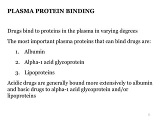 PLASMA PROTEIN BINDING
Drugs bind to proteins in the plasma in varying degrees
The most important plasma proteins that can bind drugs are:
1. Albumin
2. Alpha-1 acid glycoprotein
3. Lipoproteins
Acidic drugs are generally bound more extensively to albumin
and basic drugs to alpha-1 acid glycoprotein and/or
lipoproteins
11
 