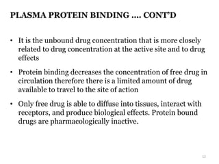 PLASMA PROTEIN BINDING …. CONT’D
• It is the unbound drug concentration that is more closely
related to drug concentration at the active site and to drug
effects
• Protein binding decreases the concentration of free drug in
circulation therefore there is a limited amount of drug
available to travel to the site of action
• Only free drug is able to diffuse into tissues, interact with
receptors, and produce biological effects. Protein bound
drugs are pharmacologically inactive.
12
 