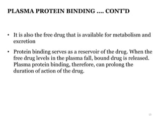 PLASMA PROTEIN BINDING …. CONT’D
• It is also the free drug that is available for metabolism and
excretion
• Protein binding serves as a reservoir of the drug. When the
free drug levels in the plasma fall, bound drug is released.
Plasma protein binding, therefore, can prolong the
duration of action of the drug.
13
 