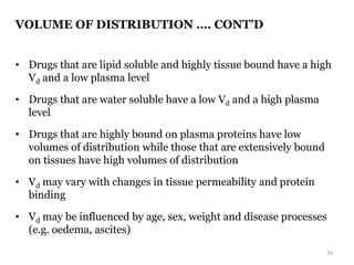 VOLUME OF DISTRIBUTION …. CONT’D
• Drugs that are lipid soluble and highly tissue bound have a high
Vd and a low plasma level
• Drugs that are water soluble have a low Vd and a high plasma
level
• Drugs that are highly bound on plasma proteins have low
volumes of distribution while those that are extensively bound
on tissues have high volumes of distribution
• Vd may vary with changes in tissue permeability and protein
binding
• Vd may be influenced by age, sex, weight and disease processes
(e.g. oedema, ascites)
16
 