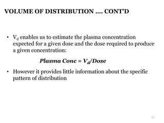 VOLUME OF DISTRIBUTION …. CONT’D
• Vd enables us to estimate the plasma concentration
expected for a given dose and the dose required to produce
a given concentration:
Plasma Conc = Vd/Dose
• However it provides little information about the specific
pattern of distribution
17
 