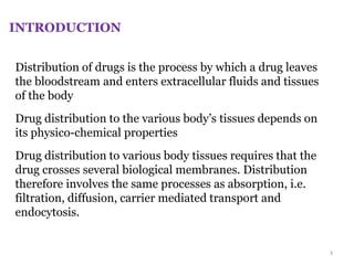 Distribution of drugs is the process by which a drug leaves
the bloodstream and enters extracellular fluids and tissues
of the body
Drug distribution to the various body’s tissues depends on
its physico-chemical properties
Drug distribution to various body tissues requires that the
drug crosses several biological membranes. Distribution
therefore involves the same processes as absorption, i.e.
filtration, diffusion, carrier mediated transport and
endocytosis.
INTRODUCTION
3
 