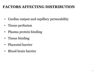 FACTORS AFFECTING DISTRIBUTION
• Cardiac output and capillary permeability
• Tissue perfusion
• Plasma protein binding
• Tissue binding
• Placental barrier
• Blood brain barrier
6
 