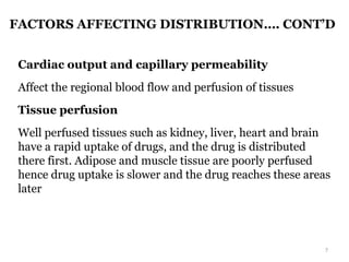 FACTORS AFFECTING DISTRIBUTION…. CONT’D
Cardiac output and capillary permeability
Affect the regional blood flow and perfusion of tissues
Tissue perfusion
Well perfused tissues such as kidney, liver, heart and brain
have a rapid uptake of drugs, and the drug is distributed
there first. Adipose and muscle tissue are poorly perfused
hence drug uptake is slower and the drug reaches these areas
later
7
 