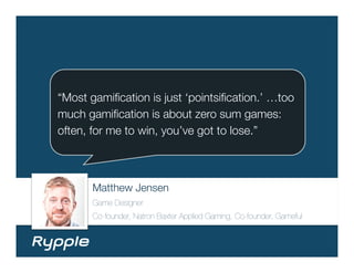 “Most gamiﬁcation is just ‘pointsiﬁcation.’ …too
much gamiﬁcation is about zero sum games:
often, for me to win, you’ve got to lose.”



       Matthew Jensen
       Game Designer
       Co-founder, Natron Baxter Applied Gaming, Co-founder, Gameful
 