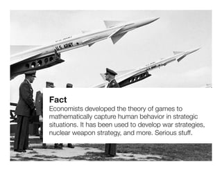 Fact
Economists developed the theory of games to
mathematically capture human behavior in strategic
situations. It has been used to develop war strategies,
nuclear weapon strategy, and more. Serious stuff.
 