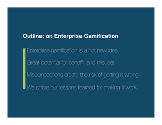 Outline: on Enterprise Gamiﬁcation

 Enterprise gamiﬁcation is a hot new idea. !
 !
 Great potential for beneﬁt (and misuse) !
 !
 Misconceptions create the risk of getting it wrong !
 !
 We share our lessons learned for making it work. 
 