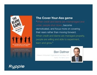 The Cover-Your-Ass game
“When credit and blame are mismanaged and
unfair, people shut down, become
demotivated, and focus more on covering
their rears rather than moving forward.
When credit and blame are managed properly,
people are willing and able to experiment,
learn and grow.”


                              Ben Dattner
Professor of Industrial & Organizational Psychology, NYU
                              Author, The Blame Game
 