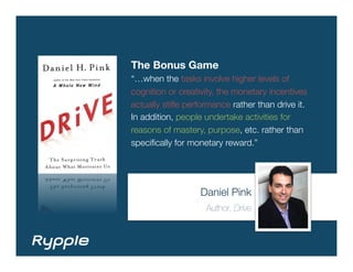The Bonus Game
“…when the tasks involve higher levels of
cognition or creativity, the monetary incentives
actually stiﬂe performance rather than drive it.
In addition, people undertake activities for
reasons of mastery, purpose, etc. rather than
speciﬁcally for monetary reward.”




                  Daniel Pink
                    Author, Drive
 