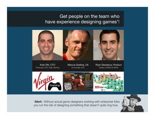 Get people on the team who "
             have experience designing games*!




      Kobi Oﬁr, CTO
               Marcus Gosling, UX
    Ryan Dewsbury, Product
 Previously, CTO, Virgin Gaming
      Co-founder, imvu
     Creator of KDice & GPokr




*Alert: Without actual game designers working with enterprise folks
you run the risk of designing something that doesn’t quite ring true. 
 