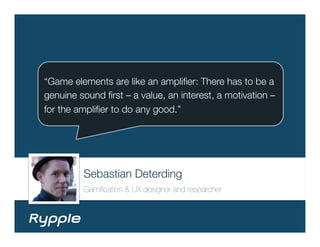 “Game elements are like an ampliﬁer: There has to be a
genuine sound ﬁrst – a value, an interest, a motivation –
for the ampliﬁer to do any good.”




         Sebastian Deterding
         Gamiﬁcation & UX designer and researcher
 