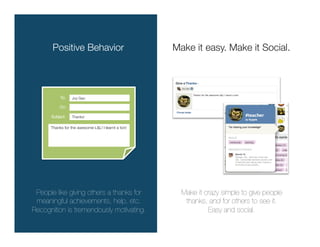 Positive Behavior
                            Make it easy. Make it Social.



           To:
   Joy Gao 


           Cc:

      Subject:
   Thanks!

      Thanks for the awesome L&L! I learnt a ton!




 People like giving others a thanks for                Make it crazy simple to give people
 meaningful achievements, help, etc. 
                  thanks, and for others to see it. 
Recognition is tremendously motivating.
                        Easy and social.
 