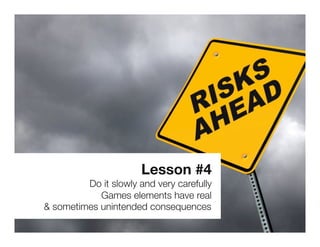 Lesson #4
         Do it slowly and very carefully
            Games elements have real 
& sometimes unintended consequences
 