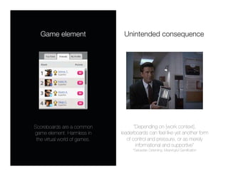 Game element
                 Unintended consequence




Scoreboards are a common               “Depending on [work context],
game element. Harmless in       leaderboards can feel like yet another form
 the virtual world of games.
      of control and pressure, or as merely
                                        informational and supportive” 
                                     *Sebastian Deterding, Meaningful Gamiﬁcation
 