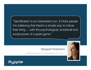 “Gamiﬁcation is an inadvertent con. It tricks people
into believing that there’s a simple way to imbue
their thing ... with the psychological, emotional and
social power of a great game.”




                         Margaret Robertson 
           Game Designer & Consultant to EA, Sony
 