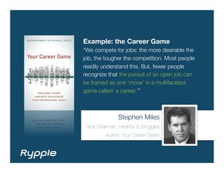 Example: the Career Game
“We compete for jobs: the more desirable the
job, the tougher the competition. Most people
readily understand this. But, fewer people
recognize that the pursuit of an open job can
be framed as one ‘move’ in a multifaceted
game called ‘a career.’”



                Stephen Miles
 Vice Chairman, Heidrick & Struggles
          Author, Your Career Game
 