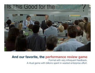 And our favorite, the performance review game
                               Formal with very infrequent feedback. 
        A ritual game with billions spent in wasted enterprise effort.
 