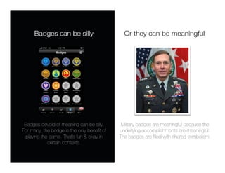 Badges can be silly
                     Or they can be meaningful




 Badges devoid of meaning can be silly.
     Military badges are meaningful because the
For many, the badge is the only beneﬁt of   underlying accomplishments are meaningful. 
 playing the game. That’s fun & okay in     The badges are ﬁlled with shared symbolism.
            certain contexts.
 