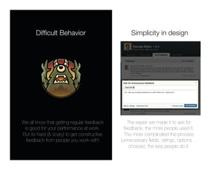 Difﬁcult Behavior
                         Simplicity in design




We all know that getting regular feedback        The easier we made it to ask for
 is good for your performance at work.
        feedback, the more people used it. 
But its hard (& scary) to get constructive     The more complicated the process
  feedback from people you work with!
       (unnecessary ﬁelds, ratings, options…
                                                  choices), the less people do it.
 