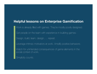 Helpful lessons on Enterprise Gamiﬁcation
 Work is already ﬁlled with games. They’re mostly poorly designed.!
 !
 Get people on the team with experience in building games.!
 !
 Design, build, learn, design, ... repeat.!
 !
 Leverage intrinsic motivators at work. Amplify positive behaviors.!
 !
 Watch for unintended consequences of game elements in the
 social context of work.!
 !
 Simplicity counts.
 