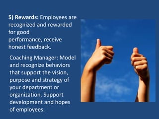 5) Rewards: Employees are
recognized and rewarded
for good
performance, receive
honest feedback.
Coaching Manager: Model
and recognize behaviors
that support the vision,
purpose and strategy of
your department or
organization. Support
development and hopes
of employees.
 