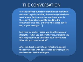 THE CONVERSATION
“I really enjoyed our last conversation about where
you want to go in your life, times when you feel you
were at your best—even your noble purpose. Is
there anything else you’d like to add to the
conversation we had? *“Here’s what stood out to
me, as your manager…”+

Last time we spoke, I asked you to reflect on your
strengths—what you believe they are, including any
that may not be fully utilized in your current role.
What did you come up with?”

After the direct report shares reflections, deepen
the conversation with open-ended questions; share
your sense of her/his strengths.
 