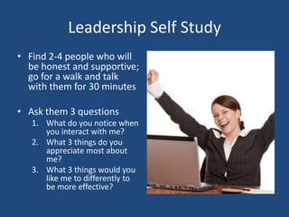 Leadership Self Study
• Find 2-4 people who will
  be honest and supportive;
  go for a walk and talk
  with them for 30 minutes

• Ask them 3 questions
   1. What do you notice when
      you interact with me?
   2. What 3 things do you
      appreciate most about
      me?
   3. What 3 things would you
      like me to differently to
      be more effective?
 