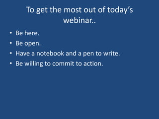 To get the most out of today’s
                  webinar..
•   Be here.
•   Be open.
•   Have a notebook and a pen to write.
•   Be willing to commit to action.
 
