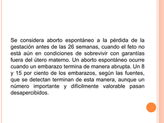Se considera aborto espontáneo a la pérdida de la 
gestación antes de las 26 semanas, cuando el feto no 
está aún en condiciones de sobrevivir con garantías 
fuera del útero materno. Un aborto espontáneo ocurre 
cuando un embarazo termina de manera abrupta. Un 8 
y 15 por ciento de los embarazos, según las fuentes, 
que se detectan terminan de esta manera, aunque un 
número importante y difícilmente valorable pasan 
desapercibidos. 
 