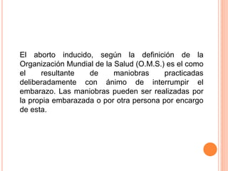 El aborto inducido, según la definición de la 
Organización Mundial de la Salud (O.M.S.) es el como 
el resultante de maniobras practicadas 
deliberadamente con ánimo de interrumpir el 
embarazo. Las maniobras pueden ser realizadas por 
la propia embarazada o por otra persona por encargo 
de esta. 
 