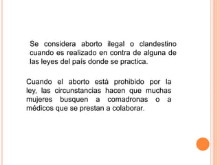 Se considera aborto ilegal o clandestino 
cuando es realizado en contra de alguna de 
las leyes del país donde se practica. 
Cuando el aborto está prohibido por la 
ley, las circunstancias hacen que muchas 
mujeres busquen a comadronas o a 
médicos que se prestan a colaborar. 
 