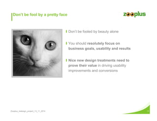 Don’t be fool by a pretty face 
Ι Don’t be fooled by beauty alone 
Ι You should resolutely focus on 
business goals, usability and results 
Ι Nice new design treatments need to 
prove their value in driving usability 
improvements and conversions 
Zooplus_redesign_project_13_11_2014 11 
 
