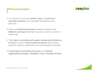 Personas Analysis 
Ι It is important to have an holistic view on current and 
potential customer: this is possible through the use of 
personas 
Ι These are fictional characters created to represent the 
different user types that might use a site, brand or product in 
similar way 
Ι They help in considering the goals, desires and limitations 
of users in order to help to guide decisions about service, 
products, features, interactions and visual design of a website 
Ι A good base to build the personas are: customer 
segmentation Analysis, Analytics Tools, Customer Survey 
Zooplus_redesign_project_13_11_2014 17 
 