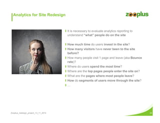 Analytics for Site Redesign 
Ι It is necessary to evaluate analytics reporting to 
understand “what” people do on the site 
Ι How much time do users invest in the site? 
Ι How many visitors have never been to the site 
before? 
Ι How many people visit 1 page and leave (aka Bounce 
rate)? 
Ι Where do users spend the most time? 
Ι Where are the top pages people enter the site on? 
Ι What are the pages where most people leave? 
Ι How do segments of users move through the site? 
Ι = 
Zooplus_redesign_project_13_11_2014 20 
 
