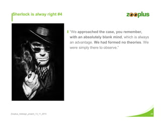 Ι “We approached the case, you remember, 
with an absolutely blank mind, which is always 
an advantage. We had formed no theories. We 
were simply there to observe.” 
Sherlock is alway right #4 
Zooplus_redesign_project_13_11_2014 25 
 