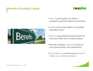 Benefits of Usability Testing 
Ι Learn if participants are able to 
complete specified tasks successfully 
Ι Identify how long it takes to complete 
specified tasks 
Ι Find out how satisfied participants are 
with your Web site or other product 
Ι Identify changes required to improve 
user performance and satisfaction 
Ι And analyse the performance to see if it 
meets your usability objectives 
Zooplus_redesign_project_13_11_2014 27 
 